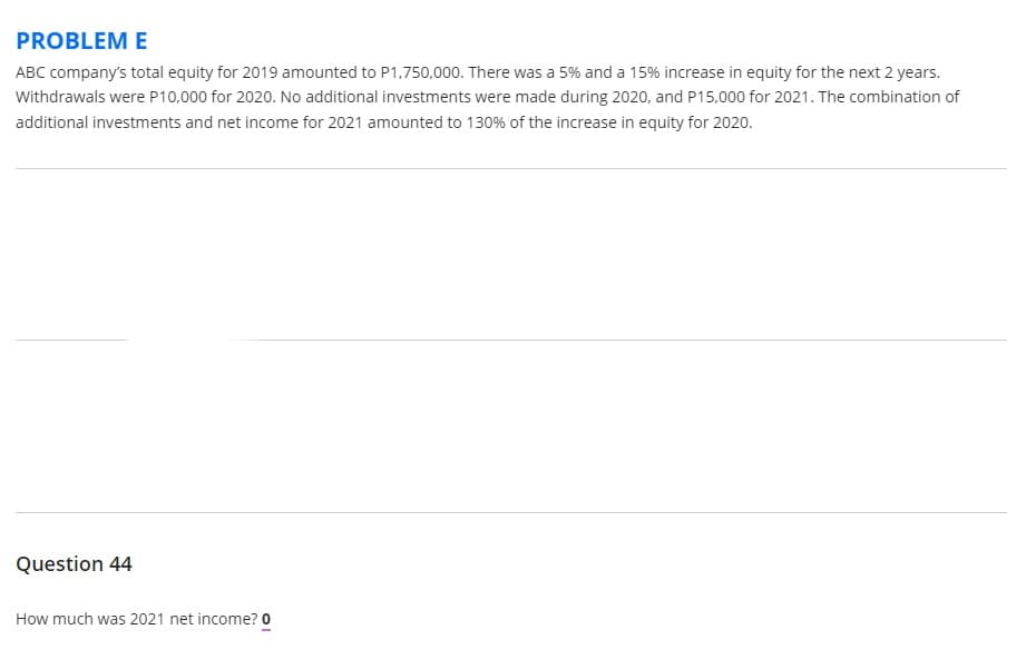 PROBLEM E
ABC company's total equity for 2019 amounted to P1,750,000. There was a 5% and a 15% increase in equity for the next 2 years.
Withdrawals were P10,000 for 2020. No additional investments were made during 2020, and P15,000 for 2021. The combination of
additional investments and net income for 2021 amounted to 130% of the increase in equity for 2020.
Question 44
How much was 2021 net income? 0
