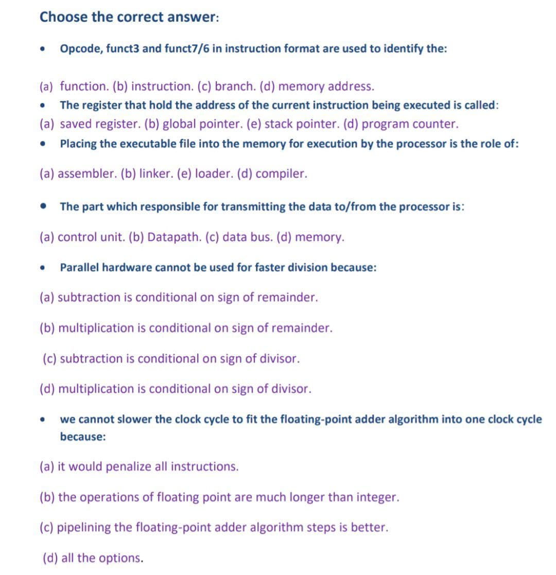 Choose the correct answer:
Opcode, funct3 and funct7/6 in instruction format are used to identify the:
●
(a) function. (b) instruction. (c) branch. (d) memory address.
The register that hold the address of the current instruction being executed is called:
(a) saved register. (b) global pointer. (e) stack pointer. (d) program counter.
Placing the executable file into the memory for execution by the processor is the role of:
(a) assembler. (b) linker. (e) loader. (d) compiler.
●
The part which responsible for transmitting the data to/from the processor is:
(a) control unit. (b) Datapath. (c) data bus. (d) memory.
●
●
Parallel hardware cannot be used for faster division because:
(a) subtraction is conditional on sign of remainder.
(b) multiplication is conditional on sign of remainder.
(c) subtraction is conditional on sign of divisor.
(d) multiplication is conditional on sign of divisor.
● we cannot slower the clock cycle t fit the floating-point adder algorithm into one clock cycle
because:
(a) it would penalize all instructions.
(b) the operations of floating point are much longer than integer.
(c) pipelining the floating-point adder algorithm steps is better.
(d) all the options.