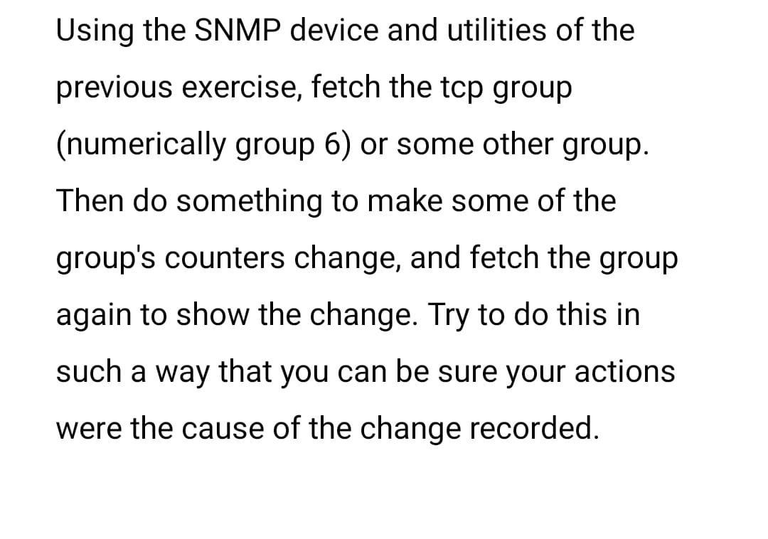 Using the SNMP device and utilities of the
previous exercise, fetch the tcp group
(numerically group 6) or some other group.
Then do something to make some of the
group's counters change, and fetch the group
again to show the change. Try to do this in
such a way that you can be sure your actions
were the cause of the change recorded.