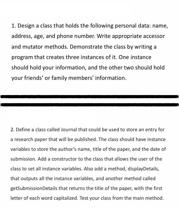 1. Design a class that holds the following personal data: name,
address, age, and phone number. Write appropriate accessor
and mutator methods. Demonstrate the class by writing a
program that creates three instances of it. One instance
should hold your information, and the other two should hold
your friends' or family members' information.
2. Define a class called Journal that could be used to store an entry for
a research paper that will be published. The class should have instance
variables to store the author's name, title of the paper, and the date of
submission. Add a constructor to the class that allows the user of the
class to set all instance variables. Also add a method, displayDetails,
that outputs all the instance variables, and another method called
getSubmission Details that returns the title of the paper, with the first
letter of each word capitalized. Test your class from the main method.