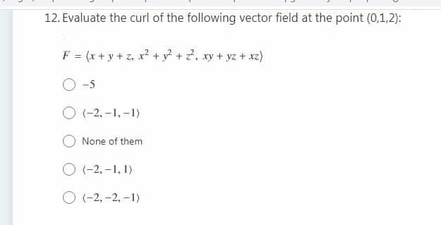 12. Evaluate the curl of the following vector field at the point (0,1,2):
F = (x + y + z, x? + y? + 2, xy + yz + xz)
-5
O (-2, –1, –1)
None of them
O (-2, –1, 1)
O (-2, -2, –1)
