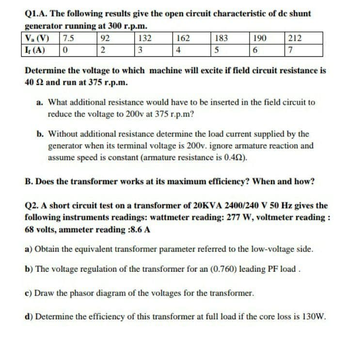 Q1.A. The following results give the open circuit characteristic of de shunt
generator running at 300 r.p.m.
Va (V) 7.5
I (A)
92
132
162
183
190
212
2
3
4
5
7
Determine the voltage to which machine will excite if field circuit resistance is
40 2 and run at 375 r.p.m.
a. What additional resistance would have to be inserted in the field circuit to
reduce the voltage to 200v at 375 r.p.m?
b. Without additional resistance determine the load current supplied by the
generator when its terminal voltage is 200v. ignore armature reaction and
assume speed is constant (armature resistance is 0.42).
B. Does the transformer works at its maximum efficiency? When and how?
Q2. A short circuit test on a transformer of 20KVA 2400/240 V 50 Hz gives the
following instruments readings: wattmeter reading: 277 W, voltmeter reading :
68 volts, ammeter reading :8.6 A
a) Obtain the equivalent transformer parameter referred to the low-voltage side.
b) The voltage regulation of the transformer for an (0.760) leading PF load.
c) Draw the phasor diagram of the voltages for the transformer.
d) Determine the efficiency of this transformer at full load if the core loss is 130W.
