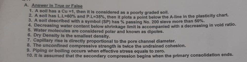 A. Answer in True or False
1. A soil has a Cu =1, then it is considered as a poorly graded soil.
2. A soil has L.L360% and P.L-35%, then it plots a point below the A-line in the plasticity chart.
3. A soil described with a symbol (SP) has % passing No. 200 sieve more than 50%.
4. Decreasing water content below shrinkage limit is accompanied with a decreasing in void ratio.
5. Water molecules are considered polar and known as dipoles.
6. Dry Density is the smallest density.
7. Capillary rise is directly proportional to the pore channel diameter.
8. The unconfined compressive strength is twice the undrained cohesion.
9. Piping or boiling occurs when effective stress equals to zero.
10. It is assumed that the secondary compression begins when the primary consolidation ends.
