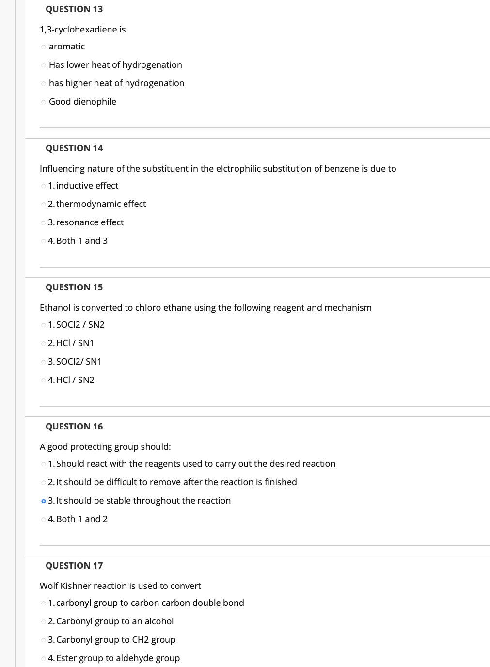 QUESTION 13
1,3-cyclohexadiene is
aromatic
Has lower heat of hydrogenation
has higher heat of hydrogenation
o Good dienophile
QUESTION 14
Influencing nature of the substituent in the elctrophilic substitution of benzene is due to
o 1. inductive effect
2. thermodynamic effect
3. resonance effect
4. Both 1 and 3
QUESTION 15
Ethanol is converted to chloro ethane using the following reagent and mechanism
1. SOCI2 / SN2
2. HCI / SN1
3. SOCI2/ SN1
4. HCI / SN2
QUESTION 16
A good protecting group should:
1. Should react with the reagents used to carry out the desired reaction
O 2. It should be difficult to remove after the reaction is finished
o 3. It should be stable throughout the reaction
4. Both 1 and 2
QUESTION 17
Wolf Kishner reaction is used to convert
1. carbonyl group to carbon carbon double bond
2. Carbonyl group to an alcohol
3. Carbonyl group to CH2 group
4. Ester group to aldehyde group
