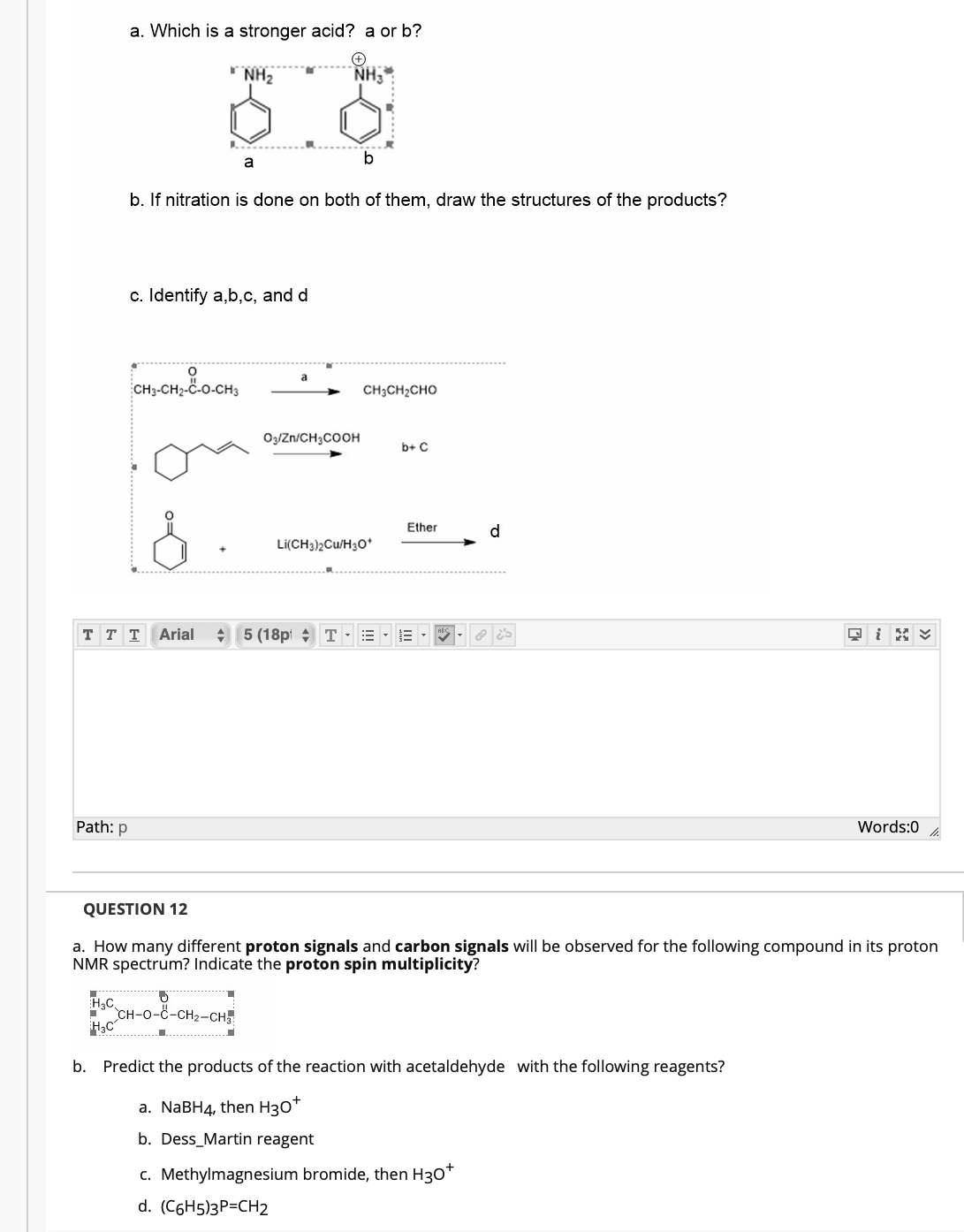 a. Which is a stronger acid? a or b?
NH2
NH3
a
b
b. If nitration is done on both of them, draw the structures of the products?
c. Identify a,b,c, and d
CH;CH2CHO
OzJZn/CH3COOH
b+ C
Ether
d.
Li(CH3)2Cu/H30*
T T T
Arial
A 5 (18p + T
Path: p
Words:0
QUESTION 12
a. How many different proton signals and carbon signals will be observed for the following compound in its proton
NMR spectrum? Indicate the proton spin multiplicity?
H3C
CH-O-C-CH2-CH
b. Predict the products of the reaction with acetaldehyde with the following reagents?
a. NABH4, then H30*
b. Dess_Martin reagent
c. Methylmagnesium bromide, then H30*
d. (C6H5)3P=CH2
