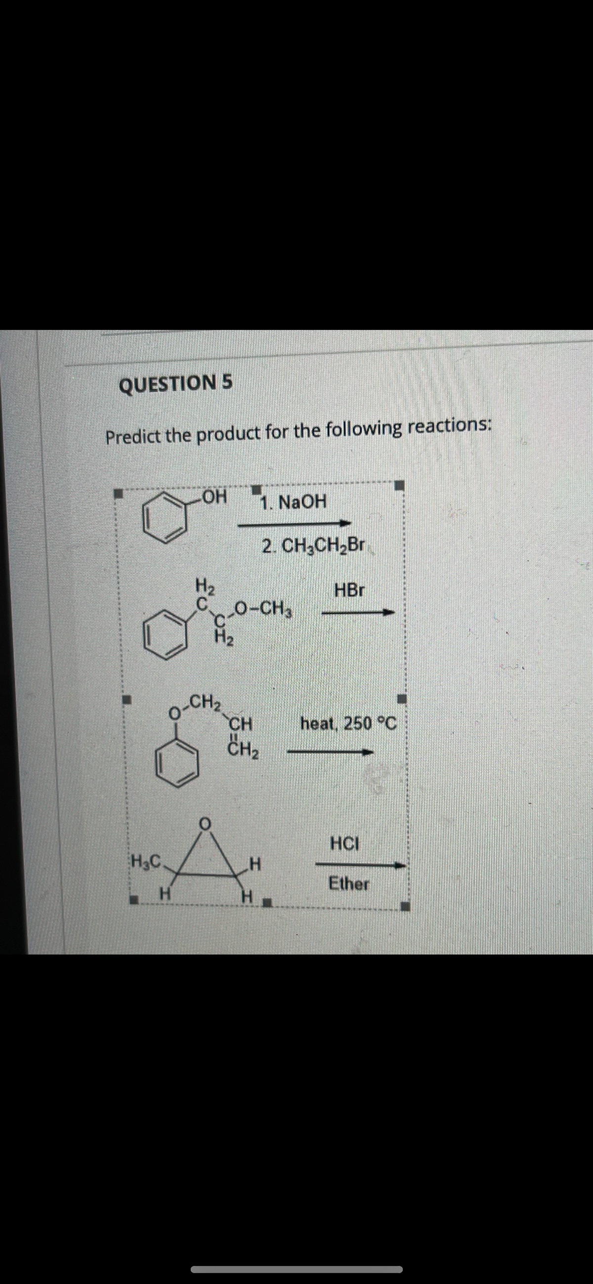 QUESTION 5
Predict the product for the following reactions:
HO-
1. NaOH
2. CH,CH,Br
H2
HBr
C.
O-CH3
H2
CH2
CH
CH2
heat, 250 °C
HCI
H3C
H
Ether
H.
