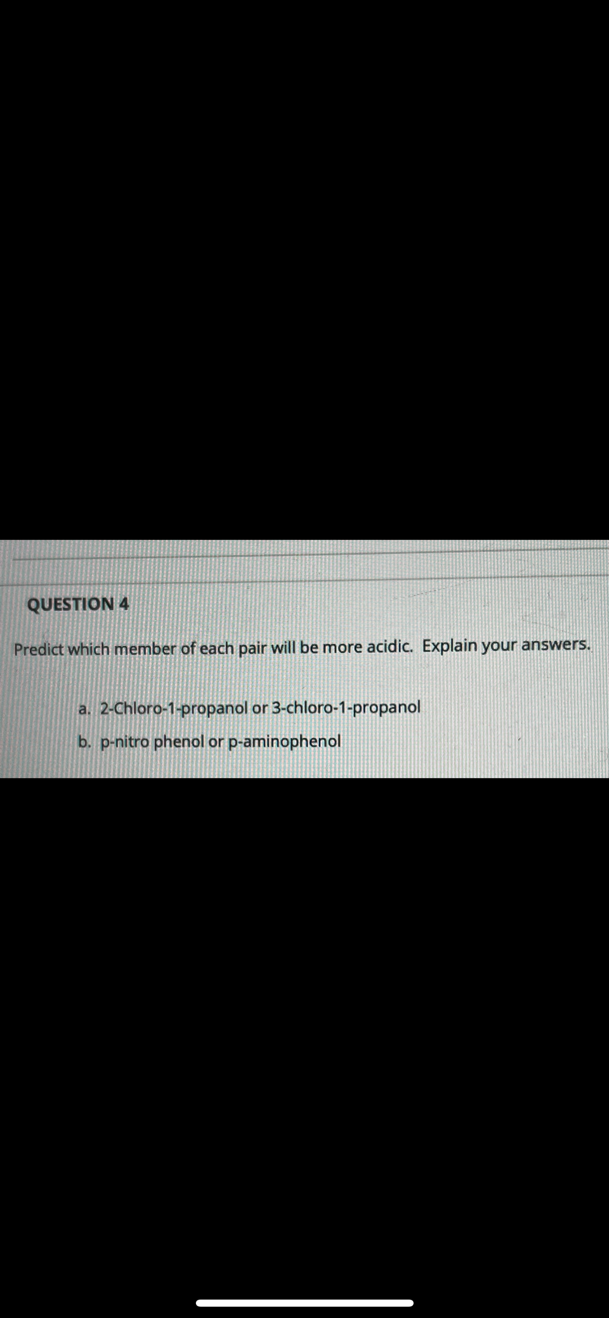 QUESTION 4
Predict which member of each pair will be more acidic. Explain your answers.
a. 2-Chloro-1-propanol or 3-chloro-1-propanol
b. p-nitro phenol or p-aminophenol
