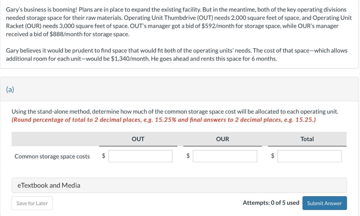 Gary's business is booming! Plans are in place to expand the existing facility. But in the meantime, both of the key operating divisions
needed storage space for their raw materials. Operating Unit Thumbdrive (OUT) needs 2,000 square feet of space, and Operating Unit
Racket (OUR) needs 3,000 square feet of space. OUT's manager got a bid of $592/month for storage space, while OUR's manager
received a bid of $888/month for storage space.
Gary believes it would be prudent to find space that would fit both of the operating units' needs. The cost of that space-which allows
additional room for each unit-would be $1,340/month. He goes ahead and rents this space for 6 months.
(a)
Using the stand-alone method, determine how much of the common storage space cost will be allocated to each operating unit.
(Round percentage of total to 2 decimal places, e.g. 15.25% and final answers to 2 decimal places, e.g. 15.25.)
Common storage space costs $
eTextbook and Media
Save for Later
OUT
tA
OUR
Attempts: 0 of 5 used
Total
Submit Answer