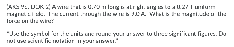 (AKS 9d, DOK 2) A wire that is 0.70 m long is at right angles to a 0.27 T uniform
magnetic field. The current through the wire is 9.0 A. What is the magnitude of the
force on the wire?
*Use the symbol for the units and round your answer to three significant figures. Do
not use scientific notation in your answer.*
