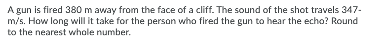 A gun is fired 380 m away from the face of a cliff. The sound of the shot travels 347-
m/s. How long will it take for the person who fired the gun to hear the echo? Round
to the nearest whole number.
