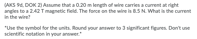 (AKS 9d, DOK 2) Assume that a 0.20 m length of wire carries a current at right
angles to a 2.42 T magnetic field. The force on the wire is 8.5 N. What is the current
in the wire?
*Use the symbol for the units. Round your answer to 3 significant figures. Don't use
scientific notation in your answer.*
