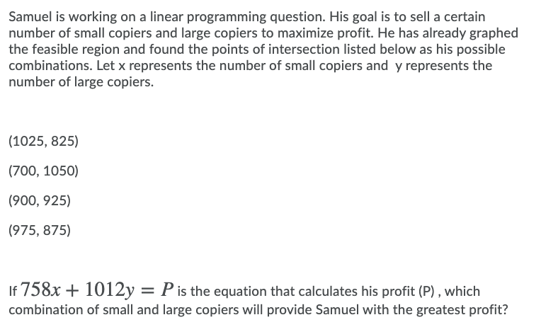 Samuel is working on a linear programming question. His goal is to sell a certain
number of small copiers and large copiers to maximize profit. He has already graphed
the feasible region and found the points of intersection listed below as his possible
combinations. Let x represents the number of small copiers and y represents the
number of large copiers.
(1025, 825)
(700, 1050)
(900, 925)
(975, 875)
If 758x + 1012y = P is the equation that calculates his profit (P) , which
combination of small and large copiers will provide Samuel with the greatest profit?
