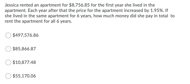 Jessica rented an apartment for $8,756.85 for the first year she lived in the
apartment. Each year after that the price for the apartment increased by 1.95%. If
she lived in the same apartment for 6 years, how much money did she pay in total to
rent the apartment for all 6 years.
$497,576.86
$85,866.87
$10,877.48
$55,170.06
