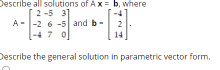 Describe all solutions of A X = b, where
2 -5 31
A = |-2 6 -5 and b =
|-4 7 0
2
Describe the general solution in parametric vector form.
