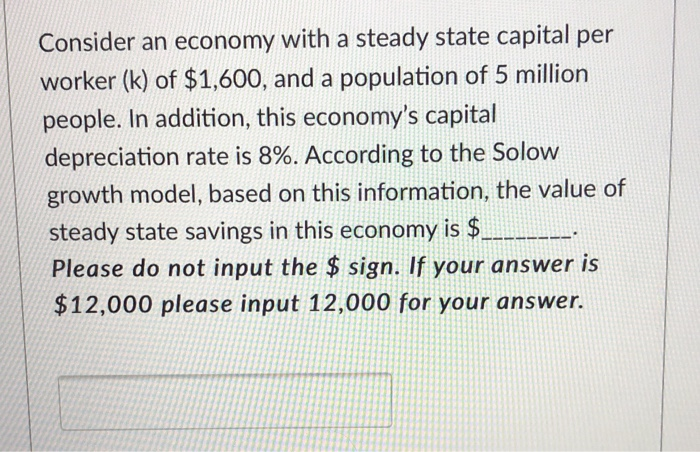 Consider an economy with a steady state capital per
worker (k) of $1,600, and a population of 5 million
people. In addition, this economy's capital
depreciation rate is 8%. According to the Solow
growth model, based on this information, the value of
steady state savings in this economy is $.
Please do not input the $ sign. If your answer is
$12,000 please input 12,000 for your answer.
