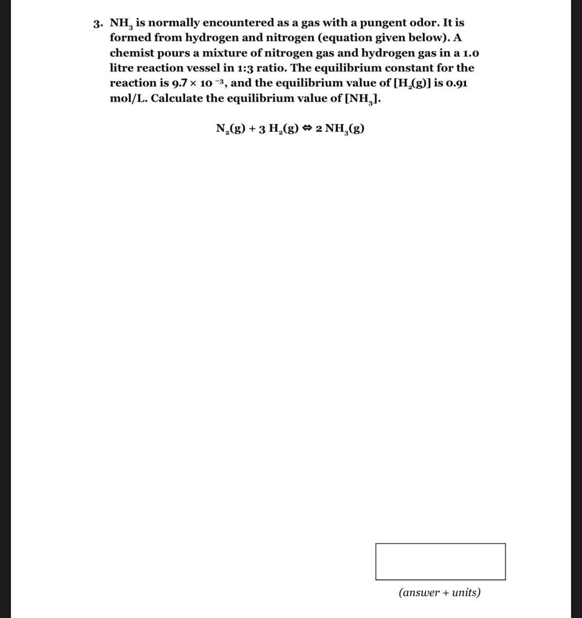 3. NH, is normally encountered as a gas with a pungent odor. It is
formed from hydrogen and nitrogen (equation given below). A
chemist pours a mixture of nitrogen gas and hydrogen gas in a 1.0
litre reaction vessel in 1:3 ratio. The equilibrium constant for the
reaction is 9.7 × 10 −³, and the equilibrium value of [H₂(g)] is 0.91
mol/L. Calculate the equilibrium value of [NH₂).
N₂(g) + 3 H₂(g) → 2 NH₂(g)
(answer + units)