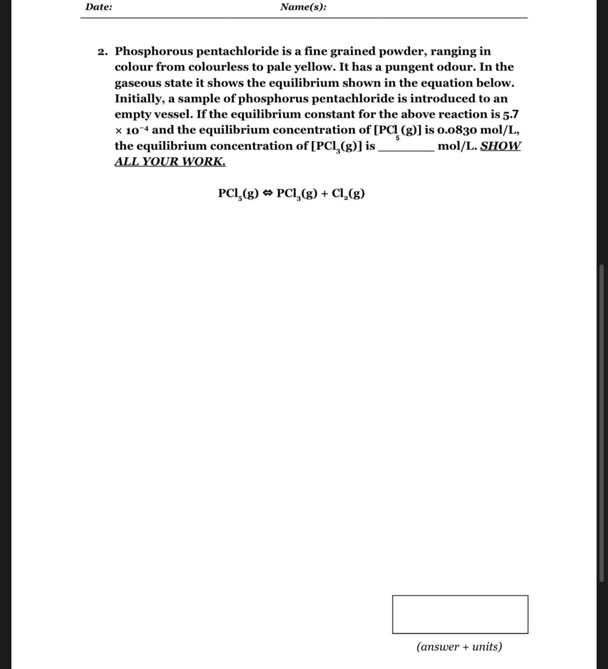 Date:
Name(s):
2. Phosphorous pentachloride is a fine grained powder, ranging in
colour from colourless to pale yellow. It has a pungent odour. In the
gaseous state it shows the equilibrium shown in the equation below.
Initially, a sample of phosphorus pentachloride is introduced to an
empty vessel. If the equilibrium constant for the above reaction is 5.7
x 10-4 and the equilibrium concentration of [PCI (g)] is 0.0830 mol/L,
the equilibrium concentration of [PCl₂(g)] is
mol/L. SHOW
5
ALL YOUR WORK.
PC1₂(g) → PCl₂(g) + Cl₂(g)
(answer + units)