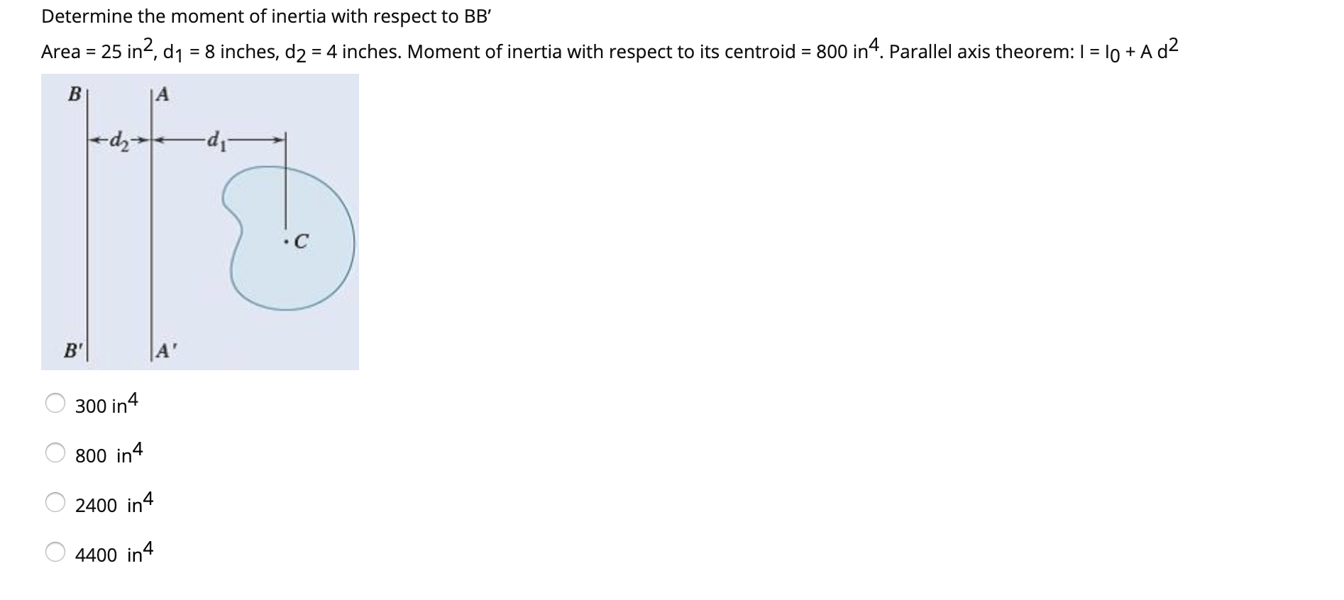 Determine the moment of inertia with respect to BB'
Area = 25 in?, d1
= 8 inches, d2 = 4 inches. Moment of inertia with respect to its centroid = 800 in“. Parallel axis theorem: I = l0 + A d2
•C
B'
300 in4
800 in4
2400 in4
4400 in4
