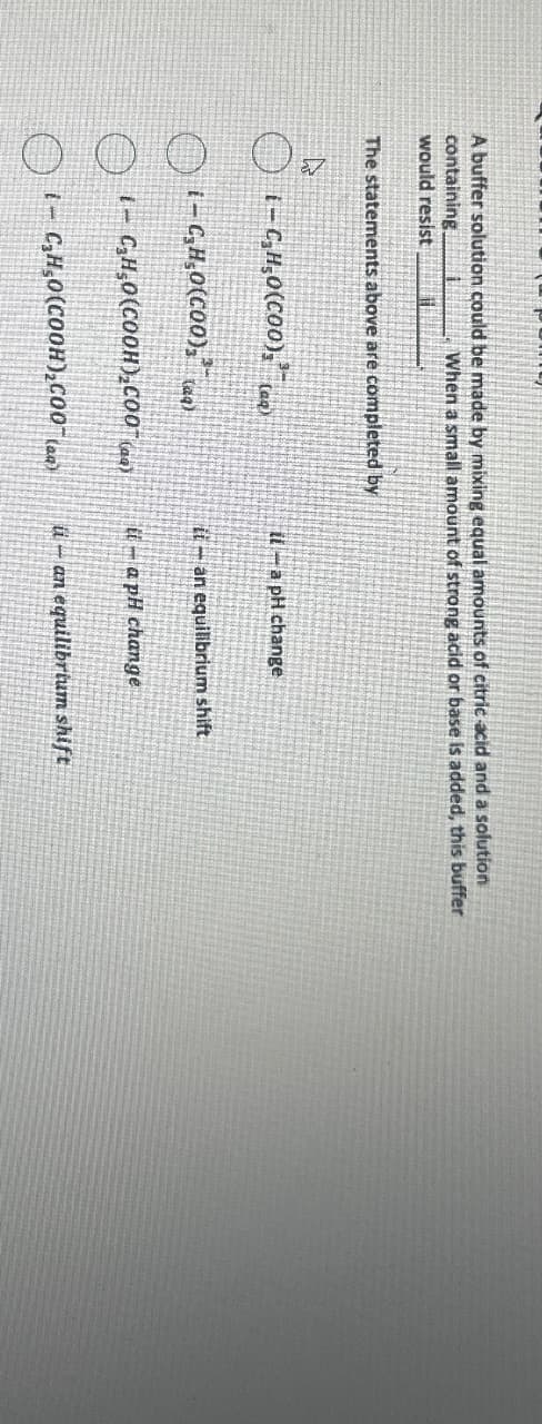 A buffer solution could be made by mixing equal amounts of citric acid and a solution
containing.
would resist
When a small amount of strong acid or base is added, this buffer
The statements above are completed by
ཤ
(-) (-C,H,O(C00), tay
ila pH change
(aq)
i-C,H,O(COO),
(aq)
О
-C,H,O(COOH),COO)
О
i-C,H,O(COOH),C00(a)
it an equilibrium shift
-a pH change
-an equilibrium shift