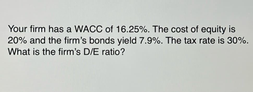 Your firm has a WACC of 16.25%. The cost of equity is
20% and the firm's bonds yield 7.9%. The tax rate is 30%.
What is the firm's D/E ratio?