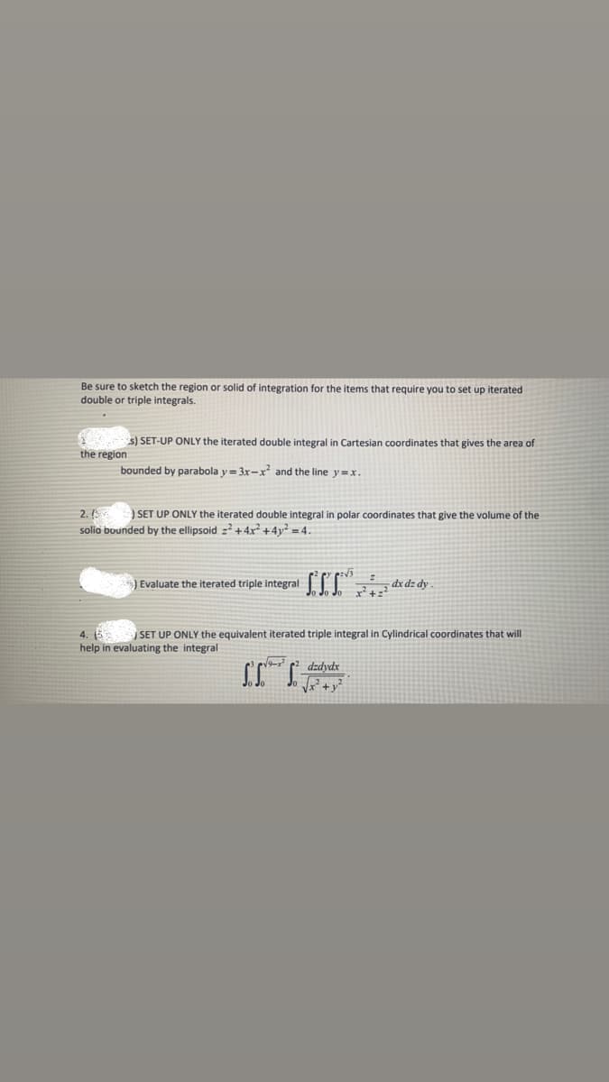 Be sure to sketch the region or solid of integration for the items that require you to set up iterated
double or triple integrals.
1 s) SET-UP ONLY the iterated double integral in Cartesian coordinates that gives the area of
the region
bounded by parabola y = 3x-x and the line y=x.
2.
solia bounded by the ellipsoid z2 + 4x² +4y² = 4.
SET UP ONLY the iterated double integral in polar coordinates that give the volume of the
Evaluate the iterated triple integral
4.
SET UP ONLY the equivalent iterated triple integral in Cylindrical coordinates that will
help in evaluating the integral
dzdydx
