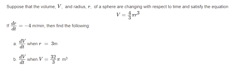 Suppose that the volume, V, and radius, r, of a sphere are changing with respect to time and satisfy the equation
V = 3
dr
If
-4 m/min, then find the following:
dt
AP
dt
a.
when r = 3m
AP
when V =
b.
dt
