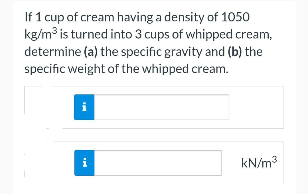 If 1 cup of cream having a density of 1050
kg/m³ is turned into 3 cups of whipped cream,
determine (a) the specific gravity and (b) the
specific weight of the whipped cream.
i
i
kN/m³