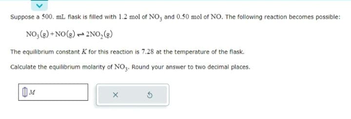 Suppose a 500. mL flask is filled with 1.2 mol of NO3 and 0.50 mol of NO. The following reaction becomes possible:
NO₂(g) + NO(g)
2NO₂(g)
The equilibrium constant K for this reaction is 7.28 at the temperature of the flask.
Calculate the equilibrium molarity of NO3. Round your answer to two decimal places.
M
X