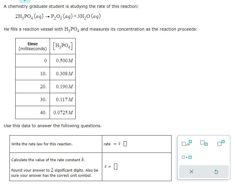 A chemistry graduate student is studying the rate of this reaction:
2H₂PO4 (aq) → P₂O5 (aq) + 3H₂O (aq)
He fills a reaction vessel with H₂PO4 and measures its concentration as the reaction proceeds:
time
(milliseconds) [H₂PO4]
0
10.
20.
30.
40.
0.500 M
0.308 M
0.190M
0.117 M
0.0725 M
Use this data to answer the following questions.
Write the rate law for this reaction.
Calculate the value of the rate constant k.
Round your answer to 2 significant digits. Also be
sure your answer has the correct unit symbol.
rate
=
0
x10
ロ･ロ
5