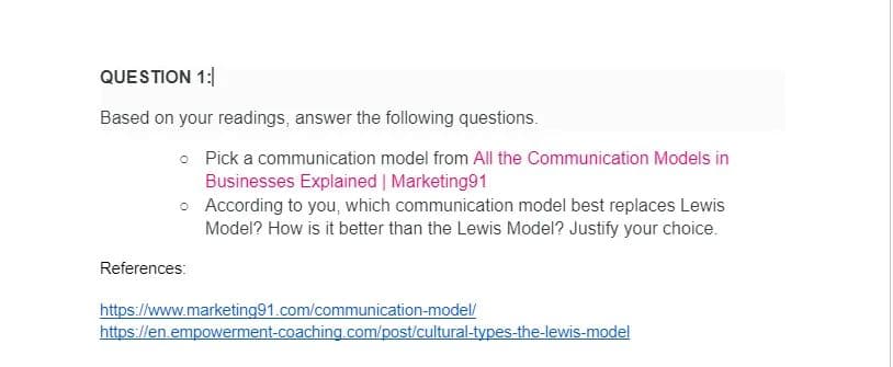 QUESTION 1:
Based on your readings, answer the following questions.
o Pick a communication model from All the Communication Models in
Businesses Explained | Marketing91
o
According to you, which communication model best replaces Lewis
Model? How is it better than the Lewis Model? Justify your choice.
References:
https://www.marketing91.com/communication-model/
https://en.empowerment-coaching.com/post/cultural-types-the-lewis-model