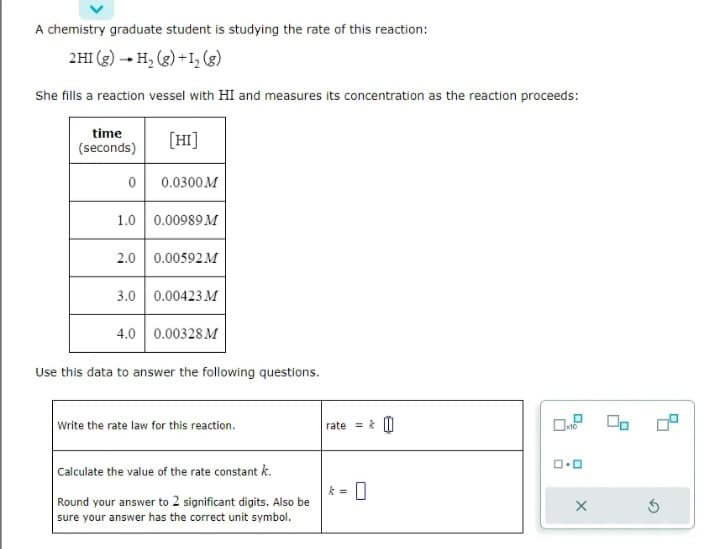 A chemistry graduate student is studying the rate of this reaction:
2HI (g) → H₂(g) + 1₂ (g)
She fills a reaction vessel with HI and measures its concentration as the reaction proceeds:
time
(seconds)
0
[HI]
0.0300M
1.0 0.00989 M
2.0 0.00592 M
3.0 0.00423 M
4.0 0.00328 M
Use this data to answer the following questions.
Write the rate law for this reaction.
Calculate the value of the rate constant k.
Round your answer to 2 significant digits. Also be
sure your answer has the correct unit symbol.
rate=&
k= 0
0.0
X
Do
G