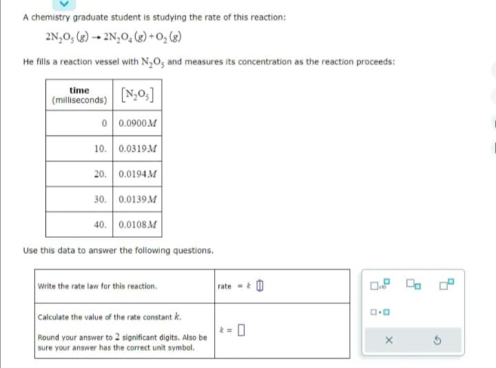 A chemistry graduate student is studying the rate of this reaction:
2N₂O5 (8) 2N₂O4 (8) + 0₂ (8)
He fills a reaction vessel with N₂O, and measures its concentration as the reaction proceeds:
time
(milliseconds)
[N₂05]
0 0.0900M
10. 0.0319M
20. 0.0194 M
30. 0.0139 M
40. 0.0108 M
Use this data to answer the following questions.
Write the rate law for this reaction.
Calculate the value of the rate constant k.
Round your answer to 2 significant digits. Also be
sure your answer has the correct unit symbol.
rate = k
k= 0
0.00
ロ・ロ
X