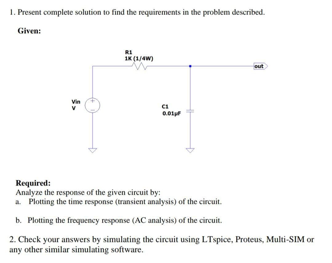 1. Present complete solution to find the requirements in the problem described.
Given:
Vin +
V
R1
1K (1/4W)
C1
0.01μF
out
Required:
Analyze the response of the given circuit by:
a. Plotting the time response (transient analysis) of the circuit.
b. Plotting the frequency response (AC analysis) of the circuit.
2. Check your answers by simulating the circuit using LTspice, Proteus, Multi-SIM or
any other similar simulating software.