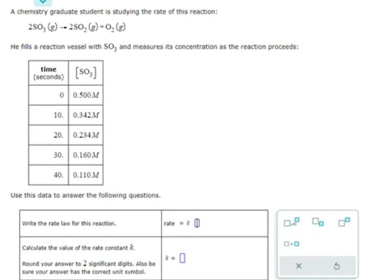 A chemistry graduate student is studying the rate of this reaction:
2SO3 (g)2SO₂ (g) + 0₂ (8)
He fills a reaction vessel with SO3 and measures its concentration as the reaction proceeds:
time
(seconds)
[s0₂]
0 0.500M
10. 0.342M
20. 0.234M
30. | 0.160M
40. 0.110 M
Use this data to answer the following questions.
Write the rate law for this reaction.
Calculate the value of the rate constant k.
Round your answer to 2 significant digits. Also be
sure your answer has the correct unit symbol.
rate=&
ロ･ロ
X
Ś