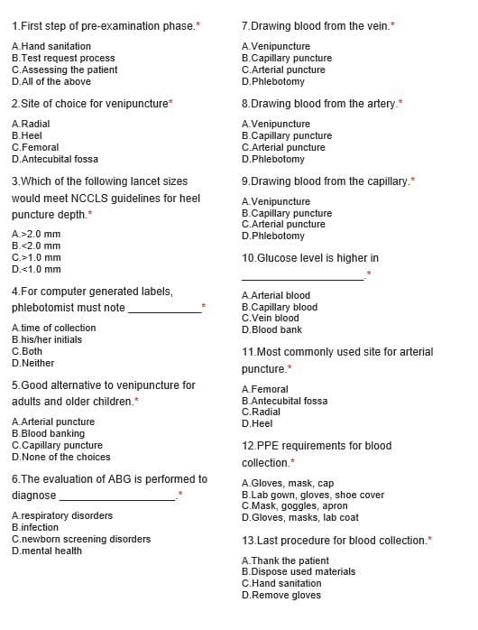 1.First step of pre-examination phase.*
A.Hand sanitation
B.Test request process
C.Assessing the patient
D.All of the above
2.Site of choice for venipuncture*
A.Radial
B.Heel
C.Femoral
D.Antecubital fossa
3. Which of the following lancet sizes
would meet NCCLS guidelines for heel
puncture depth.*
A.>2.0 mm
B.<2.0 mm
C.>1.0 mm
D.<1.0 mm
4.For computer generated labels,
phlebotomist must note
A time of collection
B.his/her initials
C.Both
D.Neither
5.Good alternative to venipuncture for
adults and older children.*
A.Arterial puncture
B.Blood banking
C.Capillary puncture
D.None of the choices
6.The evaluation of ABG is performed to
diagnose
A.respiratory disorders
B.infection
C.newborn screening disorders
D.mental health
7.Drawing blood from the vein.*
A.Venipuncture
B.Capillary puncture
C.Arterial puncture
D.Phlebotomy
8.Drawing blood from the artery.*
A.Venipuncture
B.Capillary puncture
C.Arterial puncture
D.Phlebotomy
9.Drawing blood from the capillary.*
A.Venipuncture
B.Capillary puncture
C.Arterial puncture
D.Phlebotomy
10.Glucose level is higher in
A.Arterial blood
B.Capillary blood
C.Vein blood
D.Blood bank
11.Most commonly used site for arterial
puncture.*
A.Femoral
B.Antecubital fossa
C.Radial
D. Heel
12.PPE requirements for blood
collection.*
A.Gloves, mask, cap
B.Lab gown, gloves, shoe cover
C.Mask, goggles, apron
D.Gloves, masks, lab coat
13.Last procedure for blood collection.*
A.Thank the patient
B.Dispose used materials
C.Hand sanitation
D.Remove gloves
