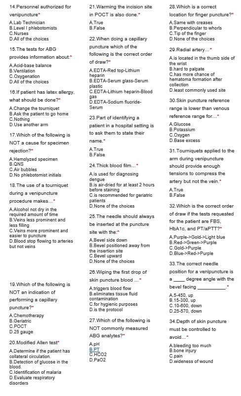 14. Personnel authorized for
venipuncture*
A.Lab Technician
B.Level I phlebotomists
C.Nurses
D.All of the choices
15. The tests for ABG
provides information about.*
A.Acid-base balance
B.Ventilation
C.Oxygenation
D.All of the choices
16.If patient has latex allergy.
what should be done?"
A.Change the tourniquet
B.Ask the patient to go home
C.Nothing
D.Use another arm
17. Which of the following is
NOT a cause for specimen
rejection?"
A.Hemolyzed specimen
B.QNS
C.Air bubbles
D.No phlebotomist initials
18. The use of a tourniquet
during a venipuncture
procedure makes...*
A.Alcohol not dry in the
required amount of time
B.Veins less prominent and
less filling
C.Veins more prominent and
easier to puncture
D.Blood stop flowing to arteries
but not veins
19. Which of the following is
NOT an indication of
performing a capillary
puncture?"
A.Chemotherapy
B.Geriatric
C.POCT
D.25 gauge
20. Modified Allen test"
A.Determine if the patient has
collateral circulation.
B.Detection of glucose in the
blood.
C.Identification of malaria
D.Evaluate respiratory
disorders
21. Warming the incision site
in POCT is also done."
A. True
B.False
22. When doing a capillary
puncture which of the
following is the correct order
of draw?"
A.EDTA-Red top-Lithium
heparin
B.EDTA-Serum glass-Serum
plastic
C.EDTA-Lithium
heparin-Blood
D.EDTA-Sodium fluoride-
gas
Serum
23. Part of identifying a
patient in a hospital setting is
to ask them to state their
name.*
A.True
B.False
24.Thick blood film...*
A.is used for diagnosing
dengue
B.is air-dried for at least 2 hours
before staining
C.is recommended for geriatric
patients
D.None of the choices
25. The needle should always
be inserted at the puncture
site with the:*
A.Bevel side down
B.Bevel positioned away from
the insertion site
C.Bevel upward
D.None of the choices
26. Wiping the first drop of
skin puncture blood
A.triggers blood flow
B.eliminates tissue fluid
contamination
C.for hygienic purposes
D.is the protocol
.
27. Which of the following is
NOT commonly measured
ABG analytes?"
A.pH
B.PT
C.HCO2
D.PaO2
28. Which is a correct
location for finger puncture?*
A.Same with creases
B.Perpendicular to whorls
C.Tip of the finger
D.None of the choices
29. Radial artery...*
A.is located in the thumb side of
the wrist
B.hard to palpate
C.has more chance of
hematoma formation after
collection
D.least commonly used site
30.Skin puncture reference
range is lower than venous
reference range for...*
A.Glucose
B.Potassium
C.Oxygen
D.Base excess
31. Tourniquets applied to the
arm during venipuncture
should provide enough
tensions to compress the
artery but not the vein."
A.True
B.False
32. Which is the correct order
of draw if the tests requested
for the patient are FBS,
HbA1c, and PT/aPTT?*
A.Purple->Gold->Light blue
B.Red->Green->Purple
C.Gold->Purple
D.Blue->Red->Purple
33. The correct needle
position for a venipuncture is
degree angle with the
bevel facing
A.5-450, up
B.15-300, up
C.10-600, down
D.25-570, down
8
34.Depth of skin puncture
must be controlled to
avoid...*
A.bleeding too much
B.bone injury
C.pain
D.wideness of wound