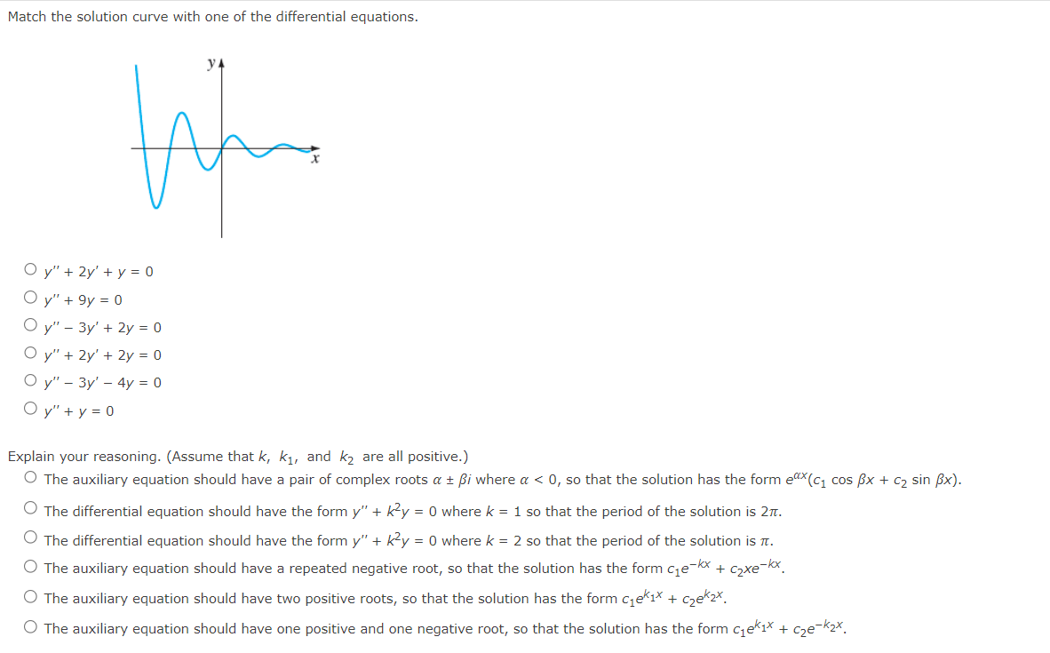 Match the solution curve with one of the differential equations.
tiforme
Oy" + 2y' + y = 0
Oy" + 9y = 0
Oy" - 3y' + 2y = 0
Oy" + 2y' + 2y = 0
Oy" - 3y' - 4y = 0
Oy" + y = 0
Explain your reasoning. (Assume that k, k₁, and k₂ are all positive.)
O The auxiliary equation should have a pair of complex roots a ± ßi where a < 0, so that the solution has the form ex(c₁ cos ẞx + c₂ sin ẞx).
O The differential equation should have the form y" + k²y = 0 where k = 1 so that the period of the solution is 2.
The differential equation should have the form y" + k²y = 0 where k = 2 so that the period of the solution is T.
O The auxiliary equation should have a repeated negative root, so that the solution has the form c₁e-kx + c₂xe-kx
O The auxiliary equation should have two positive roots, so that the solution has the form c₁ek₁x + c₂e₂x.
O The auxiliary equation should have one positive and one negative root, so that the solution has the form c₁ek₁× + c₂e-k₂x.