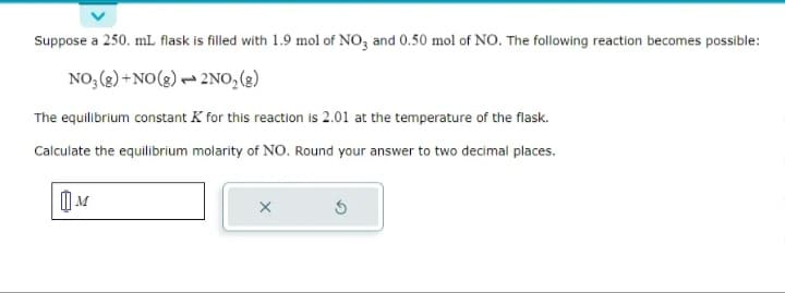 Suppose a 250. mL flask is filled with 1.9 mol of NO3 and 0.50 mol of NO. The following reaction becomes possible:
NO₂(g) + NO(g)
2NO₂(g)
The equilibrium constant K for this reaction is 2.01 at the temperature of the flask.
Calculate the equilibrium molarity of NO. Round your answer to two decimal places.
X
5