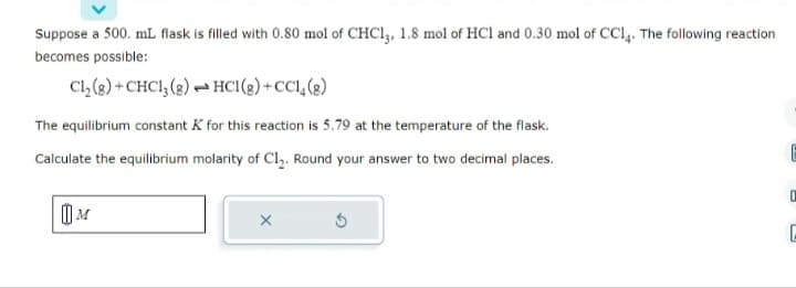 Suppose a 500. mL flask is filled with 0.80 mol of CHC13, 1.8 mol of HC1 and 0.30 mol of CC14. The following reaction
becomes possible:
Cl₂(g)+CHC13 (8) HC1(g) +CC14 (8)
The equilibrium constant K for this reaction is 5.79 at the temperature of the flask.
Calculate the equilibrium molarity of Cl₂. Round your answer to two decimal places.
M
X
E
0
C