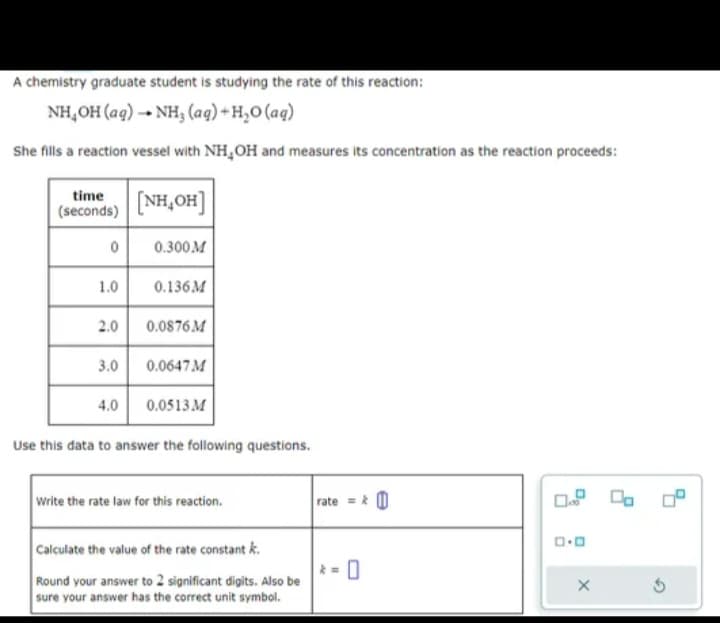 A chemistry graduate student is studying the rate of this reaction:
NH,OH(aq) →+ NH, (aq)+H,O(aq)
She fills a reaction vessel with NH₂OH and measures its concentration as the reaction proceeds:
time
(seconds)
0
1.0
2.0
[NH,OH]
0.300M
0.136M
0.0876M
3.0
4.0
Use this data to answer the following questions.
0.0647 M
0.0513 M
Write the rate law for this reaction.
Calculate the value of the rate constant k.
Round your answer to 2 significant digits. Also be
sure your answer has the correct unit symbol.
rate=&
0
0.0
X
Ś