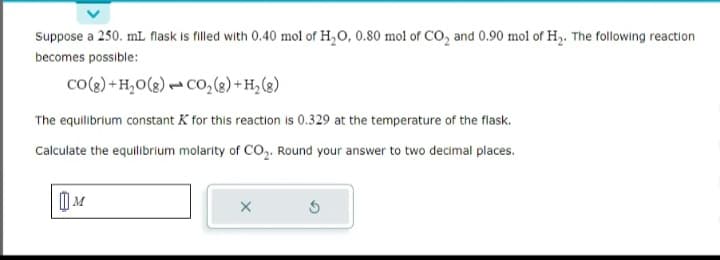 Suppose a 250. mL flask is filled with 0.40 mol of H₂O, 0.80 mol of CO₂ and 0.90 mol of H₂. The following reaction
becomes possible:
CO(g) + H₂O(g) CO₂(g) + H₂(g)
The equilibrium constant K for this reaction is 0.329 at the temperature of the flask.
Calculate the equilibrium molarity of CO₂. Round your answer to two decimal places.
M
X