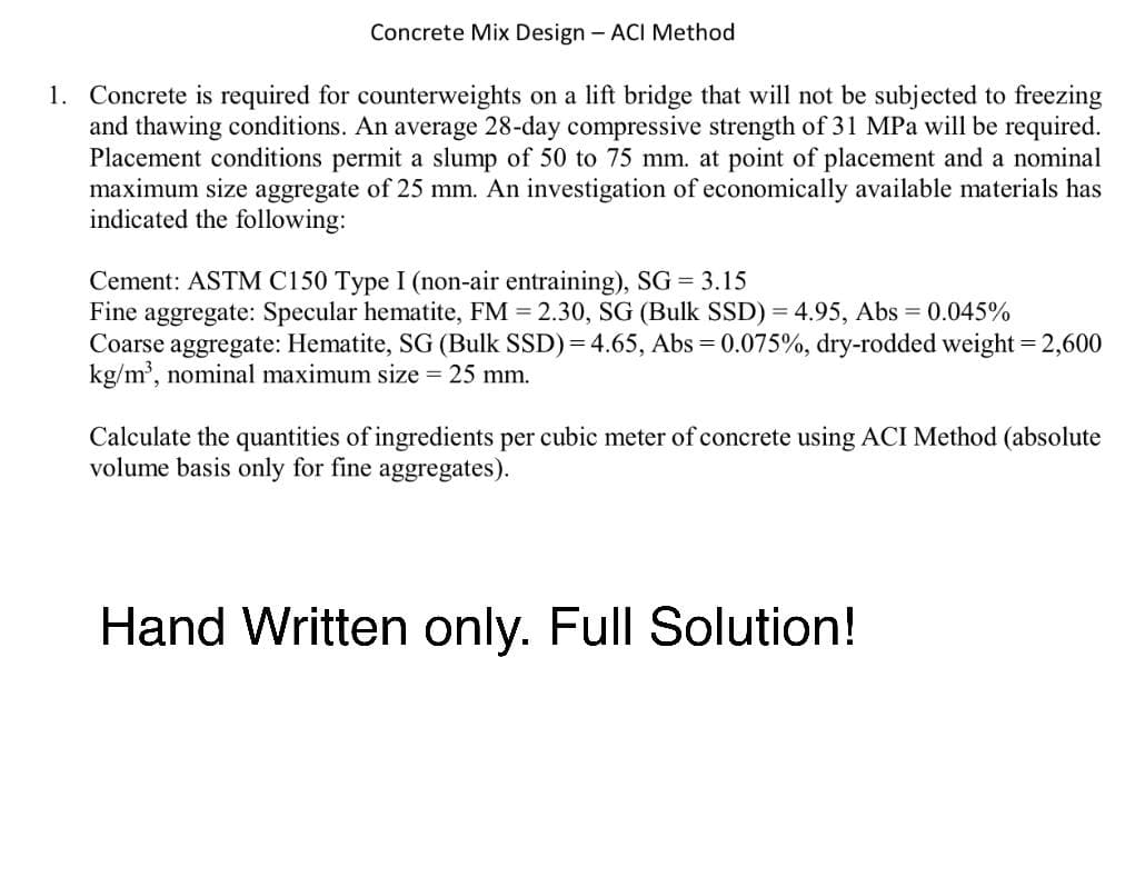 Concrete Mix Design - ACI Method
1. Concrete is required for counterweights on a lift bridge that will not be subjected to freezing
and thawing conditions. An average 28-day compressive strength of 31 MPa will be required.
Placement conditions permit a slump of 50 to 75 mm. at point of placement and a nominal
maximum size aggregate of 25 mm. An investigation of economically available materials has
indicated the following:
Cement: ASTM C150 Type I (non-air entraining), SG = 3.15
Fine aggregate: Specular hematite, FM = 2.30, SG (Bulk SSD) = 4.95, Abs = 0.045%
Coarse aggregate: Hematite, SG (Bulk SSD)=4.65, Abs = 0.075%, dry-rodded weight = 2,600
kg/m³, nominal maximum size = 25 mm.
Calculate the quantities of ingredients per cubic meter of concrete using ACI Method (absolute
volume basis only for fine aggregates).
Hand Written only. Full Solution!