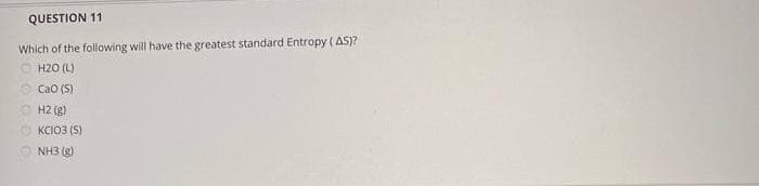 QUESTION 11
Which of the following will have the greatest standard Entropy (AS)?
O H20 (L)
O Cao (S)
O H2 (g)
KCIO3 (S)
NH3 (g)
