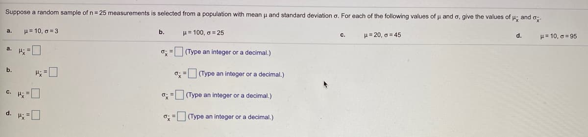 Suppose a random sample of n = 25 measurements is selected from a population with mean u and standard deviation o. For each of the following values of u and o, give the values of , and o.
H= 10, o = 3
а.
b.
H= 100, o = 25
u= 20, g = 45
H= 10, o = 95
с.
d.
a. H; =O
(Type an integer or a decimal.)
b.
=口
o; = (Type an integer or a decimal.)
c. H; =
o; = (Type an integer or a decimal.)
d. ;=口
o; = (Type an integer or a decimal.)
