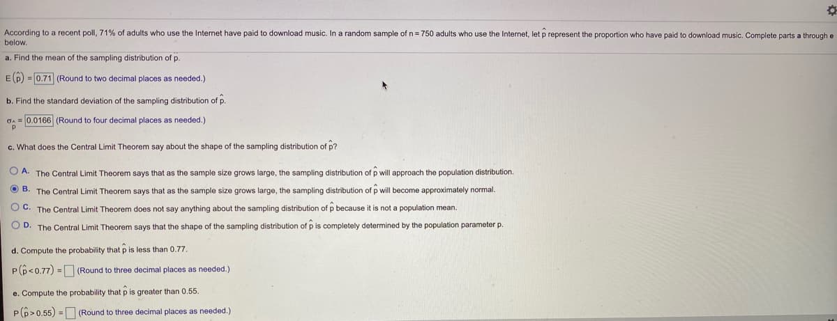 According to a recent poll, 71% of adults who use the Internet have paid to download music. In a random sample of n= 750 adults who use the Internet, let p represent the proportion who have paid to download music. Complete parts a through e
below.
a. Find the mean of the sampling distribution of p.
Ep) =0.71 (Round to two decimal places as needed.)
b. Find the standard deviation of the sampling distribution of p.
OA = 0.0166 (Round to four decimal places as needed.)
c. What does the Central Limit Theorem say about the shape of the sampling distribution of p?
O A. The Central Limit Theorem says that as the sample size grows large, the sampling distribution of p will approach the population distribution.
O B.
The Central Limit Theorem says that as the sample size grows large, the sampling distribution of p will become approximately normal.
O C. The Central Limit Theorem does not say anything about the sampling distribution of p because it is not a population mean.
O D. The Central Limit Theorem says that the shape of the sampling distribution of p is completely determined by the population parameter p.
d. Compute the probability that p is less than 0.77.
P(p<0.77) = (Round to three decimal places as needed.)
e. Compute the probability that p is greater than 0.55.
P(6>0.55) = (Round to three decimal places as needed.)
