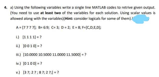 4. a) Using the following variables write a single line MATLAB codes to retrive given output.
(You need to use at least two of the variables for each solution. Using scalar values is
allowed along with the variables)(Hint: consider logicals for some of them).
A = [7777]; B= 6:9; C= 3; D = 2; E= 8; F=[C,D,E,D];
i.) [111 1] = ?
ii.) [0010] = ?
iii.) [10.0000 10.5000 11.0000 11.5000] = ?
iv.) [0 10 0] = ?
v.) [3 7; 27;8 7; 2 7;] = ?
