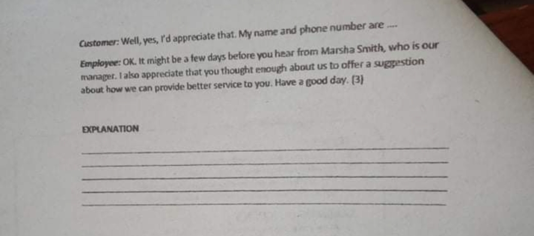 Customer: Well, yes, l'd appreciate that. My name and phone number are...
Employee: OK. It might be a few days before you hear from Marsha Smith, who is our
manager. I also appreciate that you thought enough about us to offer a suggestion
about how we can provide better service to you. Have a good day. (3)
EXPLANATION
