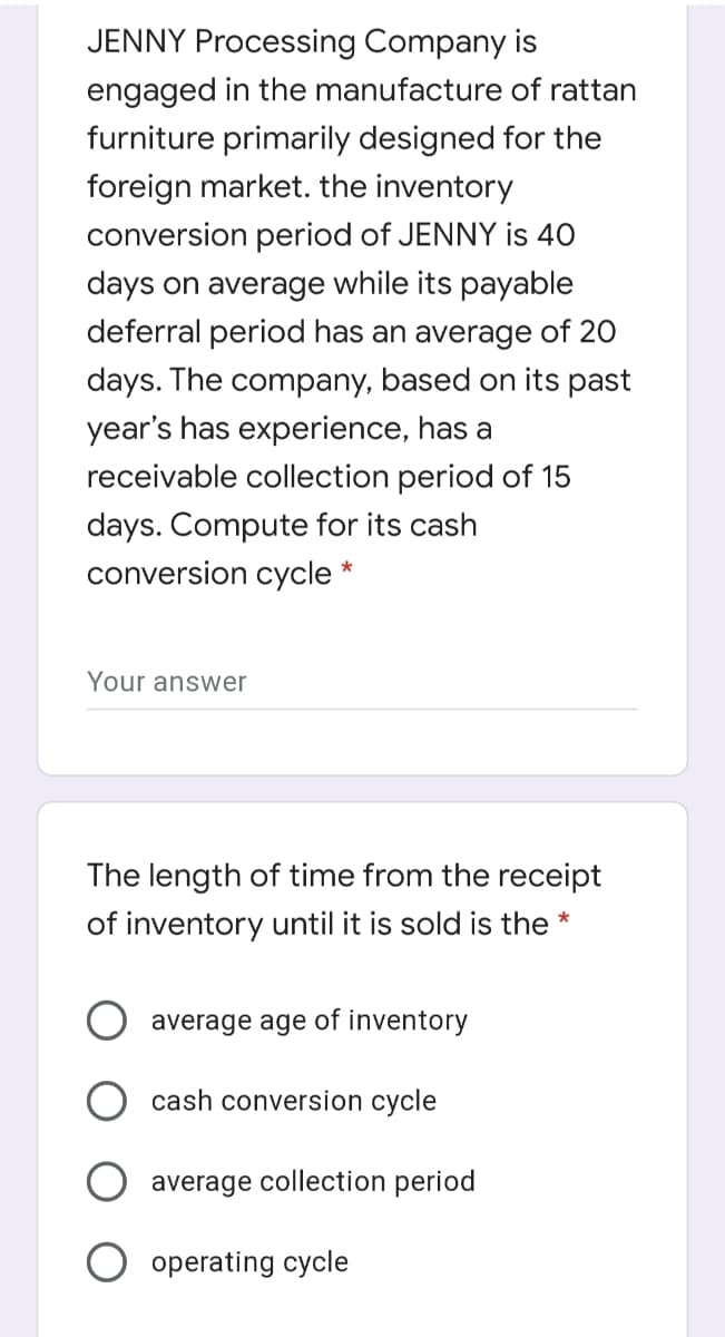 JENNY Processing Company is
engaged in the manufacture of rattan
furniture primarily designed for the
foreign market. the inventory
conversion period of JENNY is 40
days on average while its payable
deferral period has an average of 20
days. The company, based on its past
year's has experience, has a
receivable collection period of 15
days. Compute for its cash
conversion cycle *
Your answer
The length of time from the receipt
of inventory until it is sold is the *
average age of inventory
cash conversion cycle
average collection period
O operating cycle
