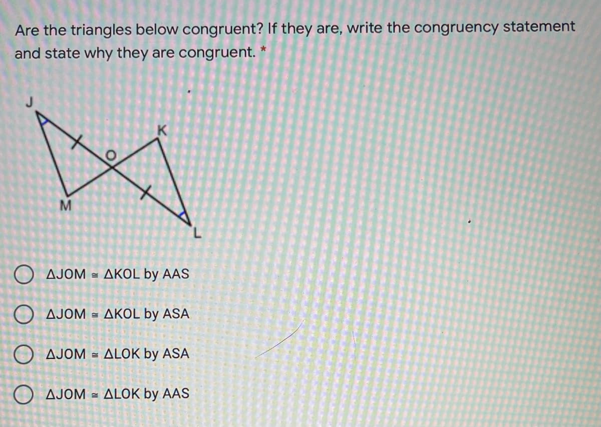 Are the triangles below congruent? If they are, write the congruency statement
and state why they are congruent. *
K
M
AJOM
AKOL by AAS
O AJOM =
AKOL by ASA
O AJOM =
ALOK by ASA
O AJOM
ALOK by AAS
