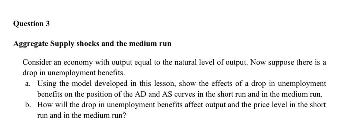 Question 3
Aggregate Supply shocks and the medium run
Consider an economy with output equal to the natural level of output. Now suppose there is a
drop in unemployment benefits.
a. Using the model developed in this lesson, show the effects of a drop in unemployment
benefits on the position of the AD and AS curves in the short run and in the medium run.
b. How will the drop in unemployment benefits affect output and the price level in the short
run and in the medium run?
